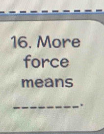 More 
force 
means 
.