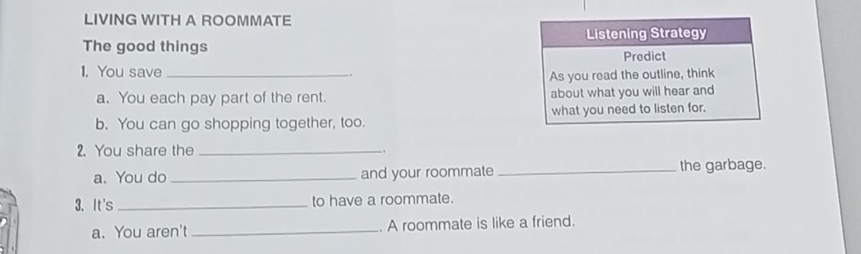 LIVING WITH A ROOMMATE 
Listening Strategy 
The good things Predict 
1. You save_ 
As you read the outline, think 
a. You each pay part of the rent. about what you will hear and 
b. You can go shopping together, too. what you need to listen for. 
2. You share the _. 
a. You do _and your roommate _the garbage. 
3. It's _to have a roommate. 
a. You aren't _. A roommate is like a friend.