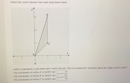 Select the correct answer from each drop-down menu.
AABC is translated 2 units down and 1 unil to the left. Then it is rotated 90° clockwise about the ongin to form △ ABC
The coordinates of vertex A' of △ ABC are
The coordinates of vertex f o △ ABC are
The coordinates of vertex 7° o △ ABC are