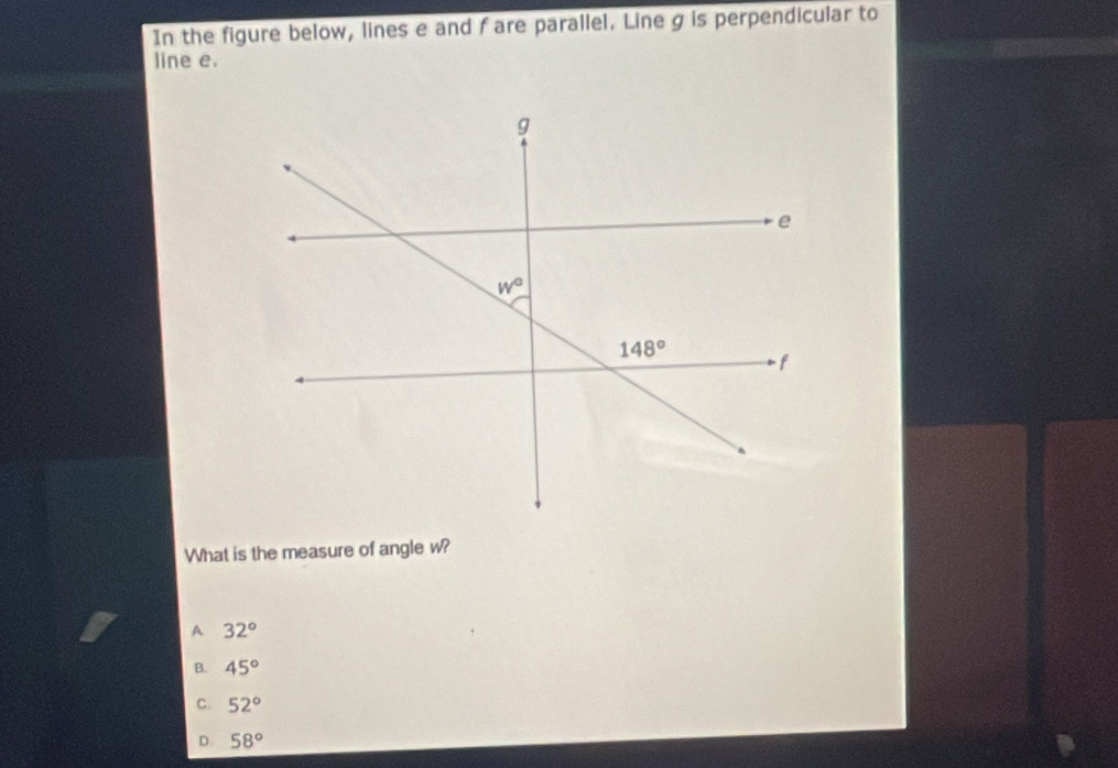 In the figure below, lines e and f are parallel. Line g is perpendicular to
line e.
What is the measure of angle w?
A 32°
B. 45°
C. 52°
D. 58°