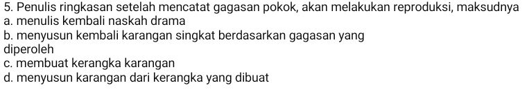 Penulis ringkasan setelah mencatat gagasan pokok, akan melakukan reproduksi, maksudnya
a. menulis kembali naskah drama
b. menyusun kembali karangan singkat berdasarkan gagasan yang
diperoleh
c. membuat kerangka karangan
d. menyusun karangan dari kerangka yang dibuat