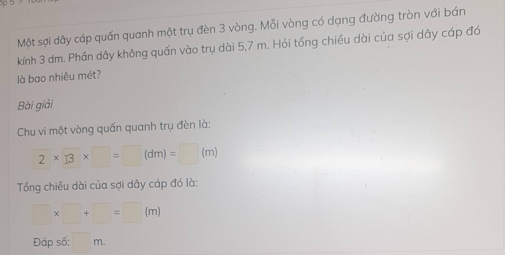 a 
Một sợi dây cáp quấn quanh một trụ đèn 3 vòng. Mỗi vòng có dạng đường tròn với bán 
kính 3 dm. Phần dây không quấn vào trụ dài 5,7 m. Hỏi tổng chiều dài của sợi dây cáp đó 
llà bao nhiêu mét? 
Bài giải 
Chu vi một vòng quấn quanh trụ đèn là: 
2* 13* □ =□ (dm)=□ (m) 
Tổng chiều dài của sợi dây cáp đó là:
□ * □ +□ =□ (m)
 □ /□  
Đáp số: □