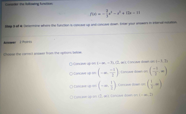 Consider the following function:
f(x)=- 2/3 x^3-x^2+12x-11
Step 3 of 4 : Determine where the function is concave up and concave down. Enter your answers in interval notation.
Answer 2 Points
Choose the correct answer from the options below.
Concave up on: (-∈fty ,-3), (2,∈fty ); Concave down on: (-3,2)
Concave up on: (-∈fty , (-1)/2 ); Concave down on: ( (-1)/2 ,∈fty )
Concave up on: (-∈fty , 1/2 ); Concave down on: ( 1/2 ,∈fty )
Concave up on: (2,∈fty ); Concave down on: (-∈fty ,2)