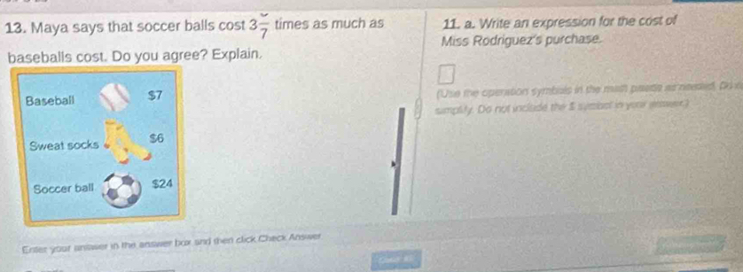 Maya says that soccer balls cost 3frac 7 times as much as 11. a. Write an expression for the cost of 
Miss Rodriguez's purchase. 
baseballs cost. Do you agree? Explain. 
('Use the operation symbals in the math paete as needed, to n 
sumplity. Do not include the $ symibal in your enover. 
Enter your antaser in the answer box and then click Check Answer 
Cune e