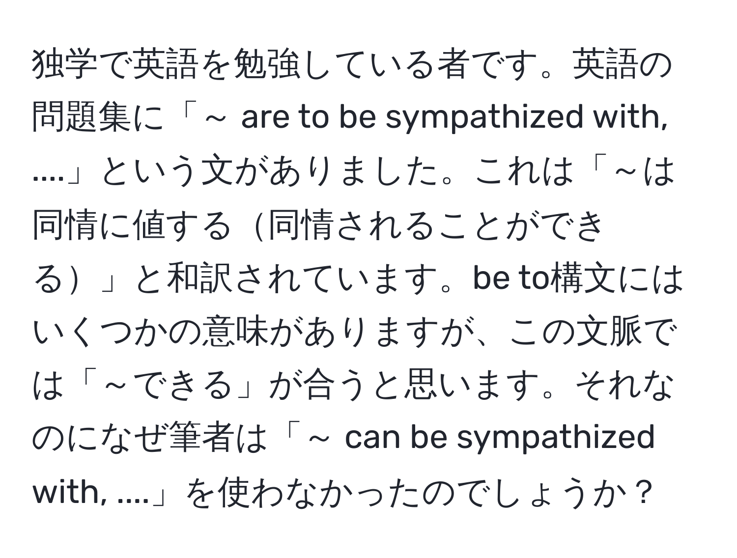 独学で英語を勉強している者です。英語の問題集に「～ are to be sympathized with, ....」という文がありました。これは「～は同情に値する同情されることができる」と和訳されています。be to構文にはいくつかの意味がありますが、この文脈では「～できる」が合うと思います。それなのになぜ筆者は「～ can be sympathized with, ....」を使わなかったのでしょうか？