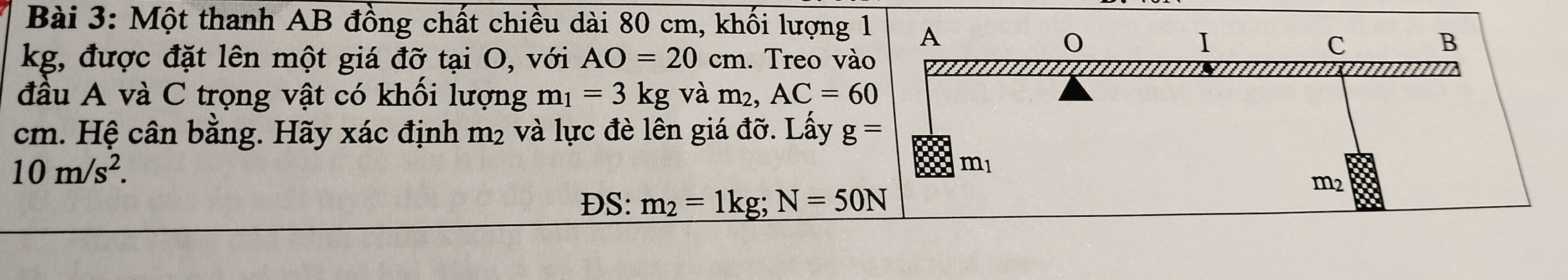 Một thanh AB đồng chất chiều dài 80 cm, khối lượng 1 A
kg, được đặt lên một giá đỡ tại O, với AO=20cm. Treo vào 
I
c
B
đầu A và C trọng vật có khối lượng m_1=3kg và m², AC=60
cm. Hệ cân bằng. Hãy xác định m2 và lực đè lên giá đỡ. Lấy g=
10m/s^2.
m_1
DS: m_2=1kg; N=50N
m2