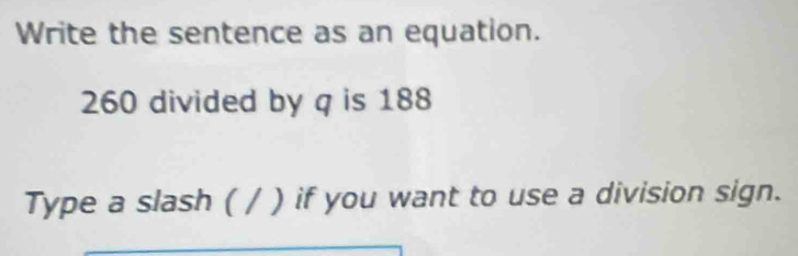 Write the sentence as an equation.
260 divided by q is 188
Type a slash ( / ) if you want to use a division sign.