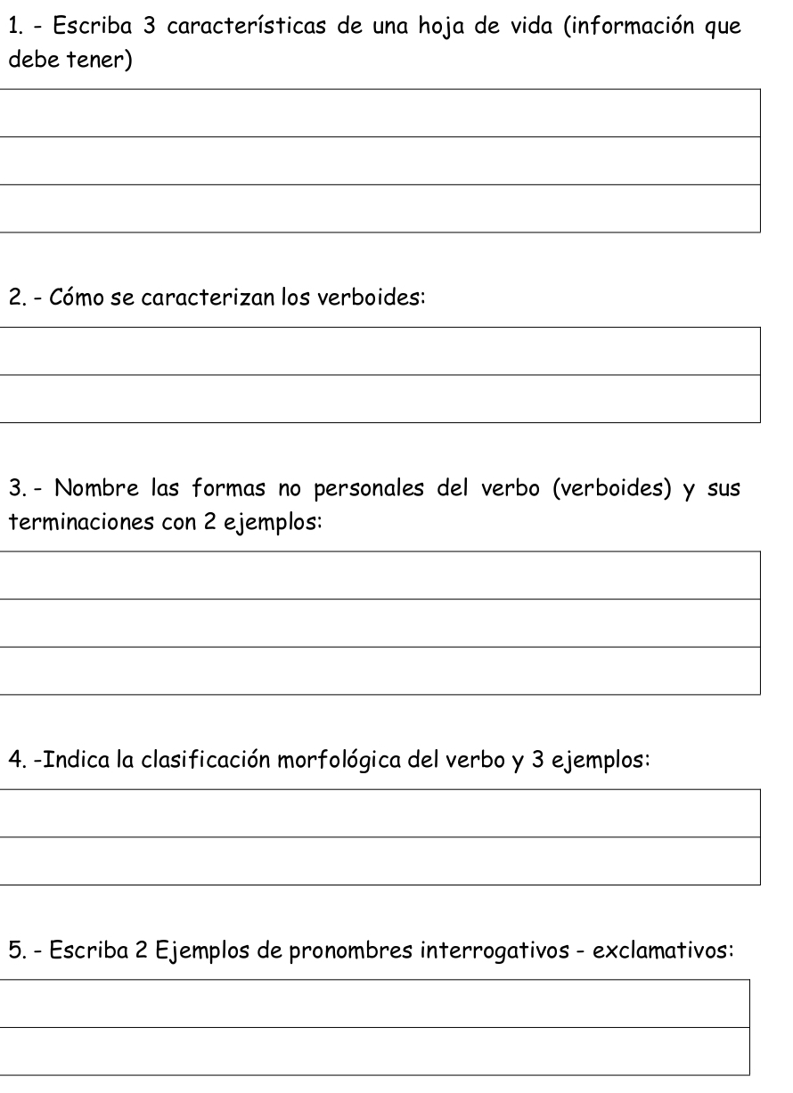 Escriba 3 características de una hoja de vida (información que 
debe tener) 
_ 
_ 
_ 
_ 
2. - Cómo se caracterizan los verboides: 
_ 
_ 
_ 
3.- Nombre las formas no personales del verbo (verboides) y sus 
terminaciones con 2 ejemplos: 
_ 
_ 
_ 
_ 
4. -Indica la clasificación morfológica del verbo y 3 ejemplos: 
_ 
_ 
_ 
5. - Escriba 2 Ejemplos de pronombres interrogativos - exclamativos: