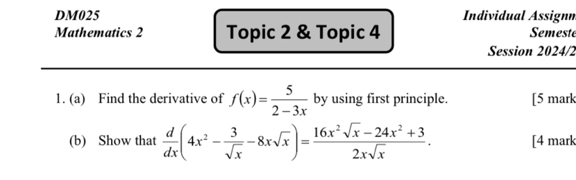 DM025 Individual Assignm 
Mathematics 2 Topic 2 & Topic 4 Semest 
Session 2024/2 
1. (a) Find the derivative of f(x)= 5/2-3x  by using first principle. [5 mark 
(b) Show that  d/dx (4x^2- 3/sqrt(x) -8xsqrt(x))= (16x^2sqrt(x)-24x^2+3)/2xsqrt(x) . [4 mark