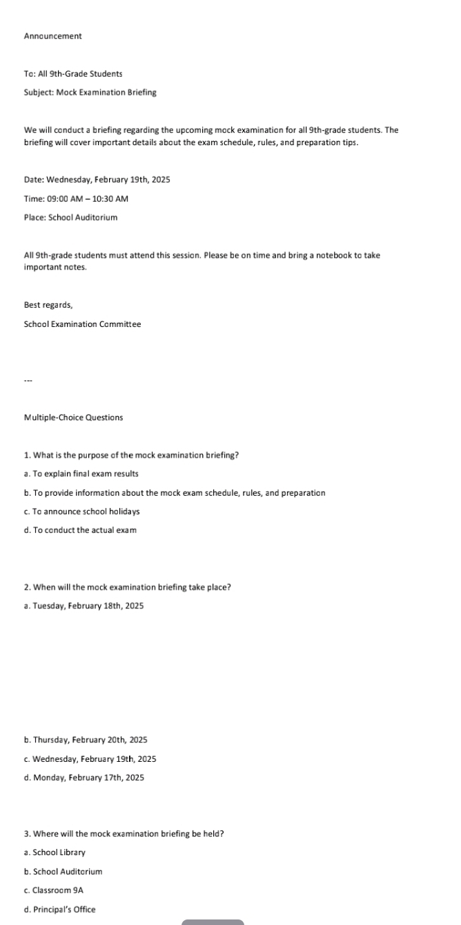 To: All 9th -Grade Students
Subject: Mock Examination Briefing
We will conduct a briefing regarding the upcoming mock examination for all 9th -grade students. The
briefing will cover important details about the exam schedule, rules, and preparation tips.
Date: Wednesday, February 19th, 2025
Time: 09:00 AM - 10:30 AM
Place: School Auditorium
All 9th -grade students must attend this session. Please be on time and bring a notebook to take
important notes.
Best regards,
School Examination Committee
Multiple-Choice Questions
1. What is the purpose of the mock examination briefing?
a. To explain final exam results
b. To provide information about the mock exam schedule, rules, and preparation
c. To announce school holidays
d. To conduct the actual exam
2. When will the mock examination briefing take place?
a. Tuesday, February 18th, 2025
b. Thursday, February 20th, 2025
c. Wednesday, February 19th, 2025
d. Monday, February 17th, 2025
3. Where will the mock examination briefing be held?
a. School Library
b. Schoal Auditarium
c. Classroom 9A
d. Principal’s Office