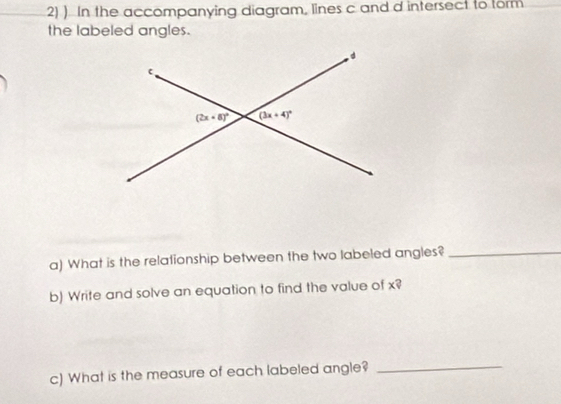 ) In the accompanying diagram, lines c and d intersect to form
the labeled angles.
a) What is the relationship between the two labeled angles?_
b) Write and solve an equation to find the value of x?
c) What is the measure of each labeled angle?_