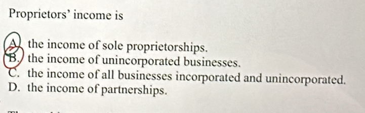 Proprietors’ income is
A the income of sole proprietorships.
B the income of unincorporated businesses.
C. the income of all businesses incorporated and unincorporated.
D. the income of partnerships.