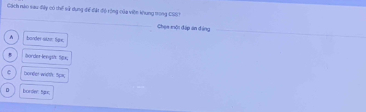 Cách nào sau đây có thể sử dụng để đặt độ rộng của viền khung trong CSS?
_
Chọn một đáp án đúng_
A border-size: 5px;
B border-length: 5px;
C border-width: 5px;
D border: 5px;