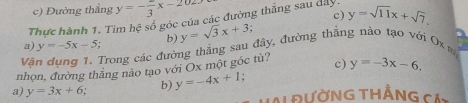 Đường thắng y=-frac 3x-202
c)
Thực hành 1. Tìm hệ số góc của các đường thắng sau dây y=sqrt(11)x+sqrt(7).
a) y=-5x-5 b) y=sqrt(3)x+3
Vậ Trong các đường thắng sau đây, đường thắng nào tạo với Ox m
nhọn, đường thăng nào tạo với Ox một góc tù? c) y=-3x-6. 
a) y=3x+6 b) y=-4x+1
A ĐườNG THẳNG cả