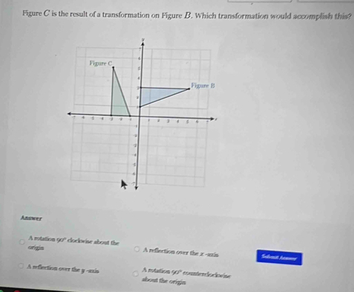 Figure C is the result of a transformation on Figure B. Which transformation would accomplish this?
Anwer
A rotation 90° cloclovise about the
origia A reflection over the x -axis Sullmit han===
A mtation 90° countenlociovise
A reflection over the y -axis about the origin