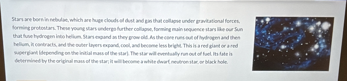 Stars are born in nebulae, which are huge clouds of dust and gas that collapse under gravitational forces, 
forming protostars. These young stars undergo further collapse, forming main sequence stars like our Sun 
that fuse hydrogen into helium. Stars expand as they grow old. As the core runs out of hydrogen and then 
helium, it contracts, and the outer layers expand, cool, and become less bright. This is a red giant or a red 
supergiant (depending on the initial mass of the star). The star will eventually run out of fuel. Its fate is 
determined by the original mass of the star; it will become a white dwarf, neutron star, or black hole.