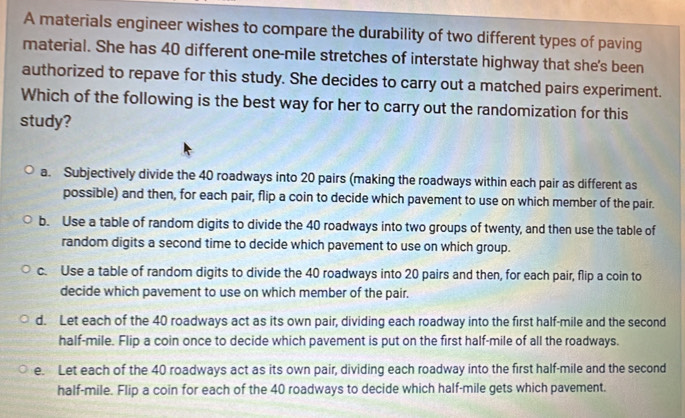 A materials engineer wishes to compare the durability of two different types of paving
material. She has 40 different one-mile stretches of interstate highway that she's been
authorized to repave for this study. She decides to carry out a matched pairs experiment.
Which of the following is the best way for her to carry out the randomization for this
study?
a. Subjectively divide the 40 roadways into 20 pairs (making the roadways within each pair as different as
possible) and then, for each pair, flip a coin to decide which pavement to use on which member of the pair.
b. Use a table of random digits to divide the 40 roadways into two groups of twenty, and then use the table of
random digits a second time to decide which pavement to use on which group.
c. Use a table of random digits to divide the 40 roadways into 20 pairs and then, for each pair, flip a coin to
decide which pavement to use on which member of the pair.
d. Let each of the 40 roadways act as its own pair, dividing each roadway into the first half-mile and the second
half-mile. Flip a coin once to decide which pavement is put on the first half-mile of all the roadways.
e. Let each of the 40 roadways act as its own pair, dividing each roadway into the first half-mile and the second
half-mile. Flip a coin for each of the 40 roadways to decide which half-mile gets which pavement.