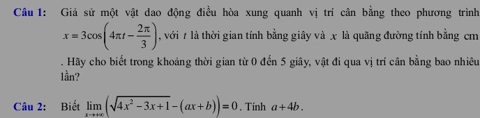 Giả sử một vật dao động điều hòa xung quanh vị trí cân bằng theo phương trình
x=3cos (4π t- 2π /3 ) , với # là thời gian tính bằng giây và x là quãng đường tính bằng cm 
. Hãy cho biết trong khoảng thời gian từ 0 đến 5 giây, vật đi qua vị trí cân bằng bao nhiêu 
lần? 
Câu 2: Biết limlimits _xto +∈fty (sqrt(4x^2-3x+1)-(ax+b))=0. Tính a+4b.