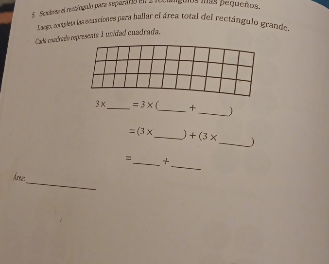 Sombrea el rectángulo para separario en 2 rectángulos mas pequeños. 
Luego, completa las ecuaciones para hallar el área total del rectángulo grande. 
Cada cuadrado representa 1 unidad cuadrada.
3* _  =3* _+ _)
=(3* _  ) +(3* _ )
_ 
=_ + 
_ 
Área: