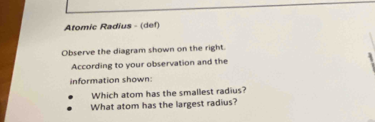 Atomic Radius - (def) 
Observe the diagram shown on the right. 
According to your observation and the 
information shown: 
Which atom has the smallest radius? 
What atom has the largest radius?