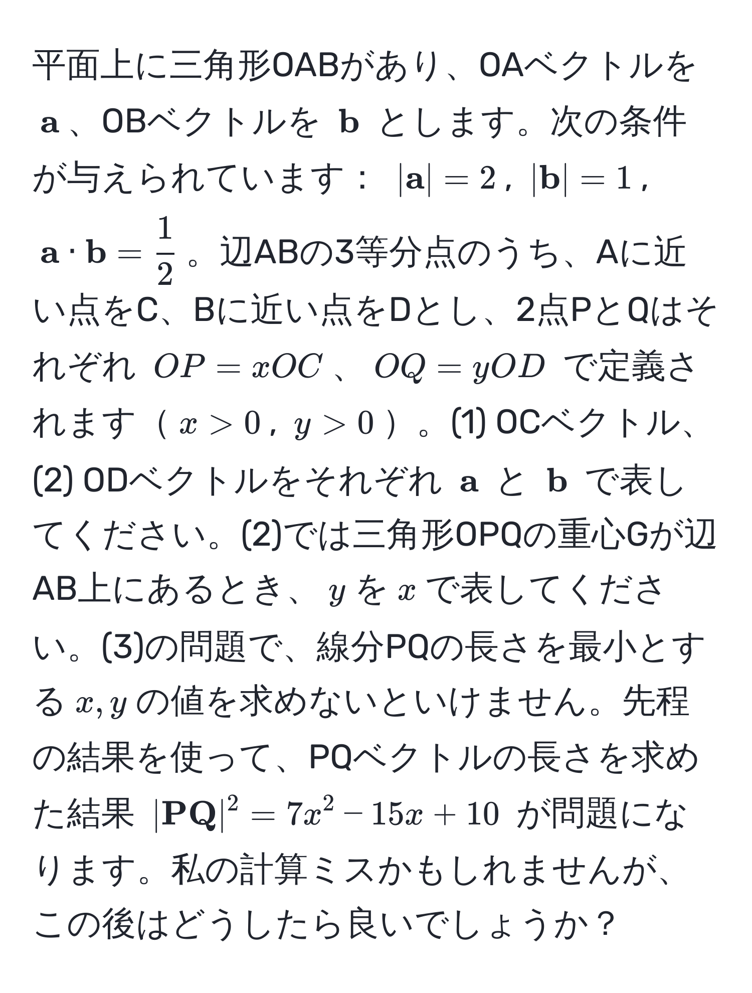 平面上に三角形OABがあり、OAベクトルを $ a$、OBベクトルを $ b$ とします。次の条件が与えられています： $| a| = 2$, $| b| = 1$, $ a ·  b =  1/2 $。辺ABの3等分点のうち、Aに近い点をC、Bに近い点をDとし、2点PとQはそれぞれ $OP = xOC$、$OQ = yOD$ で定義されます$x > 0$, $y > 0$。(1) OCベクトル、(2) ODベクトルをそれぞれ $ a$ と $ b$ で表してください。(2)では三角形OPQの重心Gが辺AB上にあるとき、$y$を$x$で表してください。(3)の問題で、線分PQの長さを最小とする$x, y$の値を求めないといけません。先程の結果を使って、PQベクトルの長さを求めた結果 $| PQ|^2 = 7x^2 - 15x + 10$ が問題になります。私の計算ミスかもしれませんが、この後はどうしたら良いでしょうか？