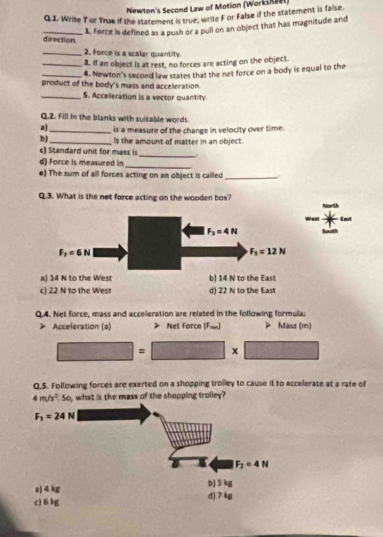 Newton's Second Law of Motion (Worksheet)
Q 1. Write Tor True if the statement is true; write F or False if the statement is false.
_1. Force is defined as a push or a pull on an object that has magnitude and
direction
_2. Force is a scalar quantity.
_3. If an object is at rest, no forces are acting on the object.
_4. Newton's second law states that the net force on a body is equal to the
product of the body's mass and acceleration.
_5. Acceleration is a vector quantity
Q.2. Fill in the blanks with suitable words.
a)_
is a measure of the change in velocity over time.
b) _Is the amount of matter in an object.
c) Standard unit for mass is
_.
_
d) Force is measured in
€) The sum of all forces acting on an object is called_
Q.3. What is the net force acting on the wooden box?
West Enot
a) 14 N to the West b) 14 N to the East
c) 22 N to the West d) 22 N to the East
Q.4. Net force, mass and acceleration are related in the following formula;
Acceleration (a) Net Force (Fe) Mass (m)
□ =□ * □
Q.5. Following forces are exerted on a shopping trolley to cause it to accelerate at a rate of
4m/s^2,50 , what is the mass of the shopping trolley?