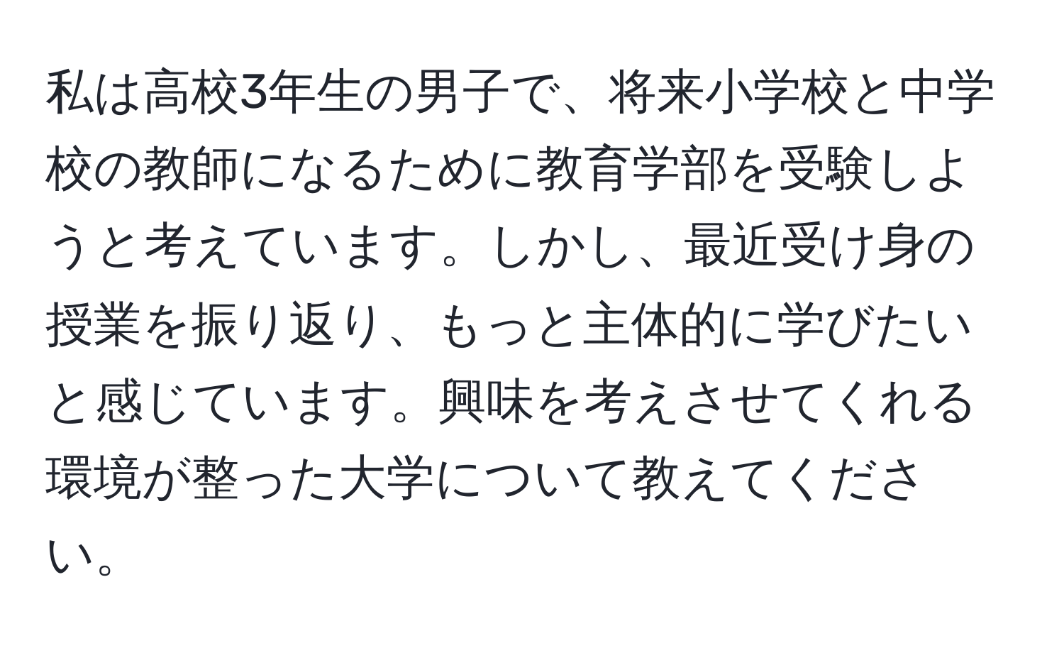 私は高校3年生の男子で、将来小学校と中学校の教師になるために教育学部を受験しようと考えています。しかし、最近受け身の授業を振り返り、もっと主体的に学びたいと感じています。興味を考えさせてくれる環境が整った大学について教えてください。