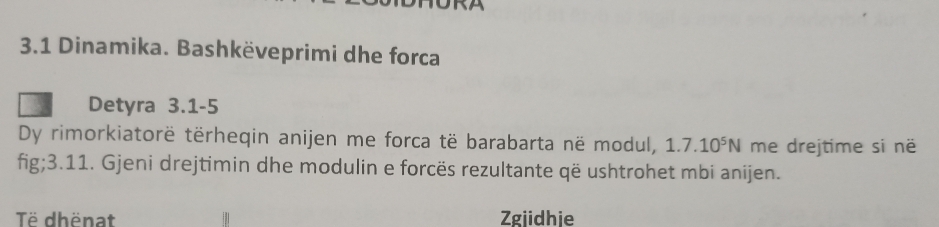 3.1 Dinamika. Bashkëveprimi dhe forca 
Detyra 3.1 -5 
Dy rimorkiatorë tërheqin anijen me forca të barabarta në modul, 1.7.10^5N me drejtime si në 
fig;3.11. Gjeni drejtimin dhe modulin e forcës rezultante që ushtrohet mbi anijen. 
Të dhënat Zgjidhie