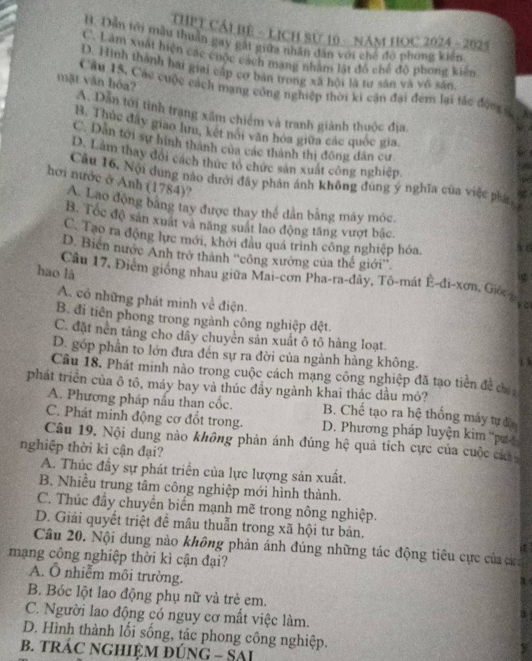 THPT CÁI BE - LỊCH Sử 10 - NAM HOC 2024 - 2025
B. Dẫn tới mẫu thuần gay gái giữa nhân dân với chế độ phong kiến
C. Làm xuất hiện các cuộc cách mạng nhằm lật đô chế độ phong kiến
D. Hình thành bai giai cấp cơ bản trong xã hội là tư sân và vô sản
mặt văn hóa?
Câu 15, Các cuộc cách mạng công nghiệp thời ki cận đại đem lại tắc động s
A. Dẫn tới tỉnh trạng xâm chiếm và tranh giành thuộc địa
B. Thúc đây giao l, kết nổi văn hóa giữa các quốc gia.
C. Dẫn tới sự hình thành của các thành thị đông dân cư
D. Lầm thay đổi cách thức tổ chức sản xuất công nghiệp.
Câu 16, Nội dung nào dưới đây phản ánh không đùng ý nghĩa của việc phán
hơi nước ở Anh (1784)?
A. Lao động bằng tay được thay thế dẫn bằng máy móc.
B. Tốc độ sản xuất và năng suất lao động tăng vượt bậc. 8
C. Tạo ra động lực mới, khởi đầu quá trình công nghiệp hóa.
D. Biển nước Anh trở thành ''công xưởng của thế giới''. g
hao là
Câu 17, Điểm giống nhau giữa Mai-cơn Pha-ra-đây, Tô-mát Ê-đi-xơn, Giốc
A. cổ những phát minh về điện.
so
B. đi tiên phong trong ngành công nghiệp đệt.
C. đặt nền tảng cho dây chuyền sản xuất ô tô hàng loạt.
D. góp phần to lớn đựa đến sự ra đời của ngành hàng không.
Câu 18. Phát minh nào trong cuộc cách mạng công nghiệp đã tạo tiền đề đec
phát triển của ô tô, máy bay và thúc đầy ngành khai thác dầu mỏ?
A. Phương pháp nấu than cốc.
B. Chế tạo ra hệ thống máy tư đện
C. Phát minh động cơ đốt trong. D. Phương pháp luyện kim 'p 
Câu 19. Nội dung nào không phản ánh đúng hệ quả tích cực của cuộc các 
nghiệp thời kì cận đại?
A. Thúc đầy sự phát triển của lực lượng sản xuất.
B. Nhiều trung tâm công nghiệp mới hình thành.
C. Thúc đầy chuyển biến mạnh mẽ trong nông nghiệp.
D. Giải quyết triệt để mâu thuẫn trong xã hội tư bản.
Câu 20. Nội dung nào không phản ánh đúng những tác động tiêu cực của ch
mạng công nghiệp thời kì cận đại?
A. Ô nhiễm môi trường.
B. Bóc lột lao động phụ nữ và trẻ em.
C. Người lao động có nguy cơ mất việc làm.
D. Hình thành lối sống, tác phong công nghiệp.
B. TRÁC NGHIỆM ĐÚNG - SAI