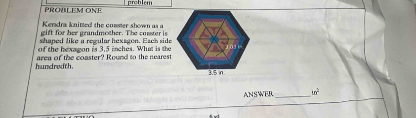 problem 
PROBLEM ONE 
Kendra knitted the coaster shown as a 
gift for her grandmother. The coaster is 
shaped like a regular hexagon. Each side 
of the hexagon is 3.5 inches. What is the 
area of the coaster? Round to the nearest 
hundredth. 
ANSWER _ in^2
6 vd