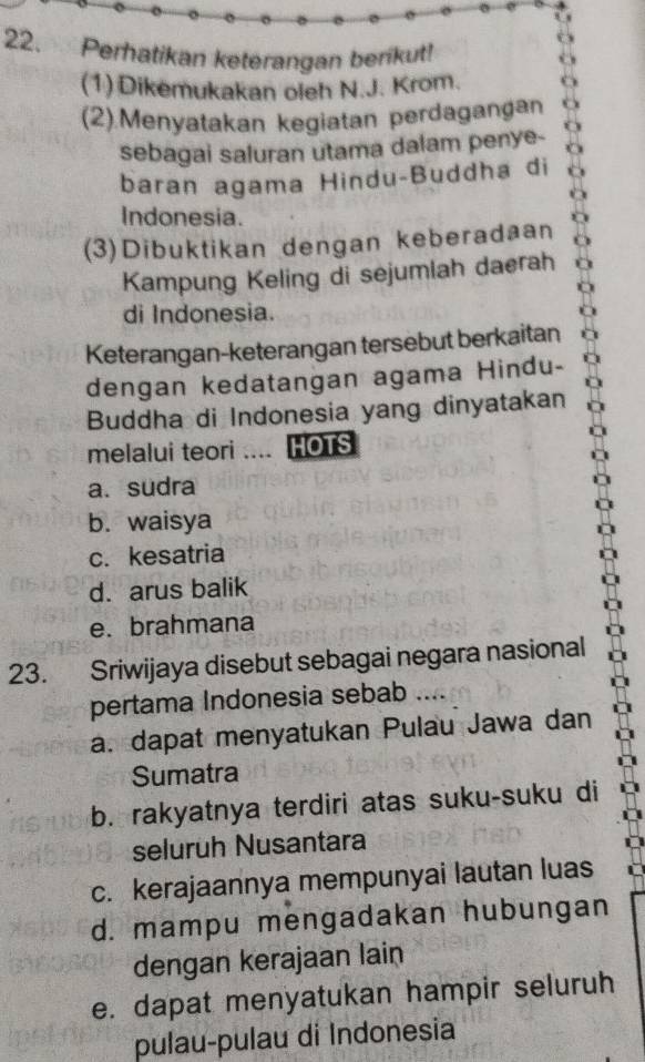 Perhatikan keterangan benikut!
(1)Dikemukakan oleh N.J. Krom.
(2).Menyatakan kegiatan perdagangan
sebagai saluran utama dalam penye-
baran agama Hindu-Buddha di
Indonesia.
(3)Dibuktikan dengan keberadaan
Kampung Keling di sejumlah daerah
di Indonesia.
Keterangan-keterangan tersebut berkaitan
dengan kedatangan agama Hindu-
Buddha di Indonesia yang dinyatakan
melalui teori .... HOTS
a. sudra
b. waisya
c. kesatria
d. arus balik
e. brahmana
23. Sriwijaya disebut sebagai negara nasional
pertama Indonesia sebab ....
a. dapat menyatukan Pulau Jawa dan
Sumatra
b. rakyatnya terdiri atas suku-suku di
seluruh Nusantara
c. kerajaannya mempunyai lautan luas
d. mampu mengadakan hubungan
dengan kerajaan lain
e. dapat menyatukan hampir seluruh
pulau-pulau di Indonesia