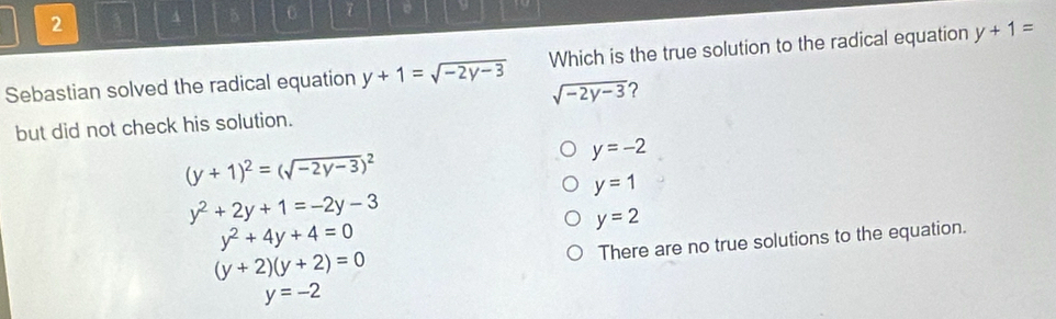 2 3 4 5 0 7 。 9
Sebastian solved the radical equation y+1=sqrt(-2y-3) Which is the true solution to the radical equation y+1=
sqrt(-2y-3) ?
but did not check his solution.
y=-2
(y+1)^2=(sqrt(-2y-3))^2
y=1
y^2+2y+1=-2y-3
y=2
y^2+4y+4=0
There are no true solutions to the equation.
(y+2)(y+2)=0
y=-2