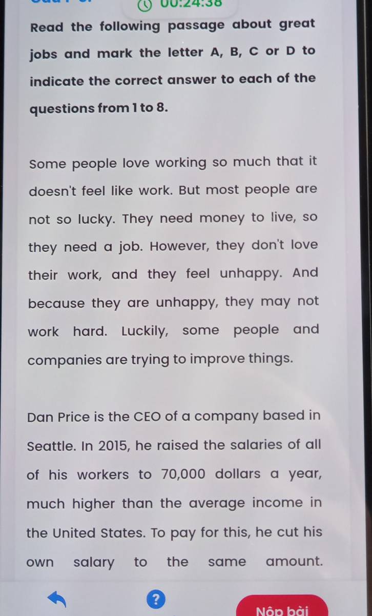 00:24:38 
Read the following passage about great 
jobs and mark the letter A, B, C or D to 
indicate the correct answer to each of the 
questions from 1 to 8. 
Some people love working so much that it 
doesn't feel like work. But most people are 
not so lucky. They need money to live, so 
they need a job. However, they don't love 
their work, and they feel unhappy. And 
because they are unhappy, they may not 
work hard. Luckily, some people and 
companies are trying to improve things. 
Dan Price is the CEO of a company based in 
Seattle. In 2015, he raised the salaries of all 
of his workers to 70,000 dollars a year, 
much higher than the average income in 
the United States. To pay for this, he cut his 
own salary to the same amount. 
? 
Nôn hài