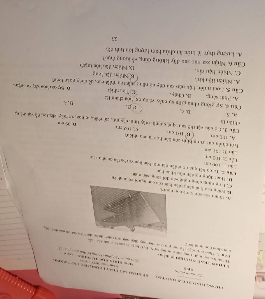 Phông giáo dục & đào Tạo  để khảo sát chất lượng hsg cáp trường
(Đễ tham khảo) D C s  Môn: KHOA HọC Tự NHIÊN - Lớp 6
Năm học: 2022 - 2023
1 PHàn TRác NGHiệM (5 điễm)
Thời gian: 120 phút (không kể thời gian phát đề)
Thí sinh chọn một trong các phương ân A, B, C hoặc D cho là chính xác nhất
của khoa học tự nhiên?
Câu 1. Theo em, việc lấp ráp pin cho nhà máy điện mặt trời (hìnhện vai trò nào đưới đây
A. Châm sóc sức khoẻ co
B. Nâng cao khả năng hiể con người về tự nhiên.
C. Ứng dụng công nghệ vào đời sống, sản xuất,
D. Hoạt động nghiên cứu khoa học.
Lần 1:100 cm
Câu 2. Ta có kết quá đo chiều dài một bàn học với ba lần đo như sau:
Lần 2:102 cm
Lần 3:101 cm
Hói chiều dài trung bình của bàn học là bao nhiêu?
A. 100 cm. B. 101 cm. C. 102 cm. D. 99 cm.
nhiên là
Câu 3. Có các vật thể sau: quả chanh, máy tính, cây mít, cái chậu, lọ hoa, xe máy, cây tre. Số vật thể tự
A. 5. B. 4. C.)3.
D. 4.
Câu 4. Sự giống nhau giữa sự cháy và sự oxi hóa chậm là:
A. Phát sáng. B. Cháy. C. Tòa nhiệt. D. Sự oxi hóa xảy ra chậm.
Câu 5. Loại nhiên liệu nào sau đây có năng suất tỏa nhiệt cao, dễ cháy hoàn toàn?
A. Nhiên liệu khí. B. Nhiên liệu lòng.
C. Nhiên liệu rắn. D. Nhiên liệu hóa thạch.
Câu 6. Nhận xét nào sau đây không đúng về lương thực?
A. Lương thực là thức ăn chứa hàm lượng lớn tinh bột.
27