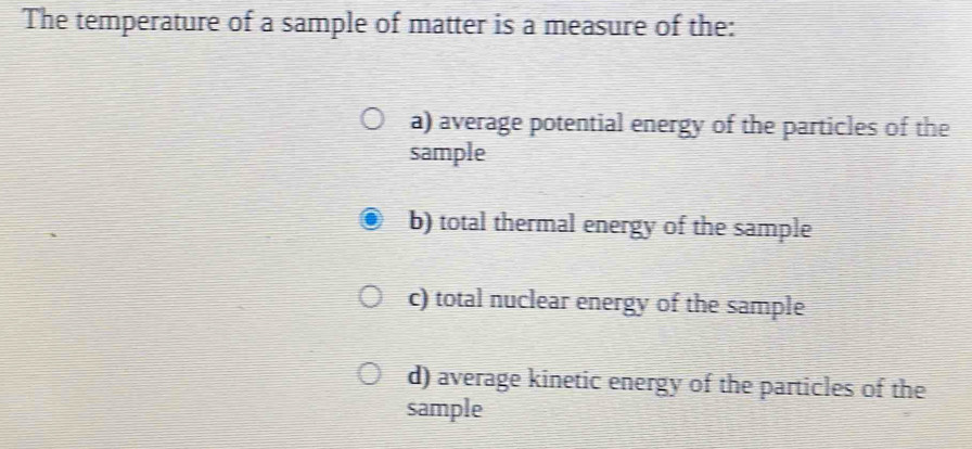 The temperature of a sample of matter is a measure of the:
a) average potential energy of the particles of the
sample
b) total thermal energy of the sample
c) total nuclear energy of the sample
d) average kinetic energy of the particles of the
sample