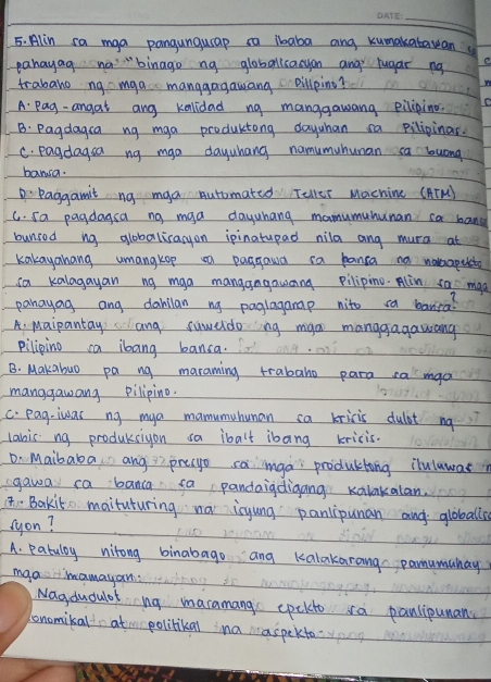 Alin sa mga pangunguap sa ibaba and kumakatawan
pahayag no "binago ng globonisayon and rugar ng C
trabaho ng mga manggogawang pillping?
A Pag- angat ang kolidad ng manggawang eiliping.
B: Pagdagca ng mga productong dayuhan ca pilipinar.
C. pagdagsa ng mga dayuhang namumuhunan ca luong
bansa.
Paggamit ng mga Automated Teller Machine (ATM)
C. sa pagdagsa ng maa dayuhang mamumuhunan ca bang
bunsed ng alobolicacyon ipinatupad nila ang mura at
kakayahang umangkop n paggawd ca banca no nomaputo
ca kalagayan ng mga manggngawcng pilipino. Alin sa mad
panayag ang dabllan ng paglagamap nito sa banra?
A. Maipantay ang suweldong mga manggagawang
pilipino ca ibang bansa.
B. Makabuo pa ng maraming trabaho para ca mao
manggawang pilipino.
C. pag-iwas ng mya mamumuhunan ca kricis dulbt ng
lanis ng produksiyon sa ibalt ibang kricis.
Dn Maibaba ang prego sainga productong iluluwas
gawa ca banca fa pandaigdigang Kalakalan.
(t. Bakit maituturing na isyung panlipunan and globalls
syon?
A. patuloy nitong binabago ang kalakarang pamumunay
mgamamayan:
Nagdudulof ng maramang epekto sa panlipunan
bnomikal at politikal na aspekto