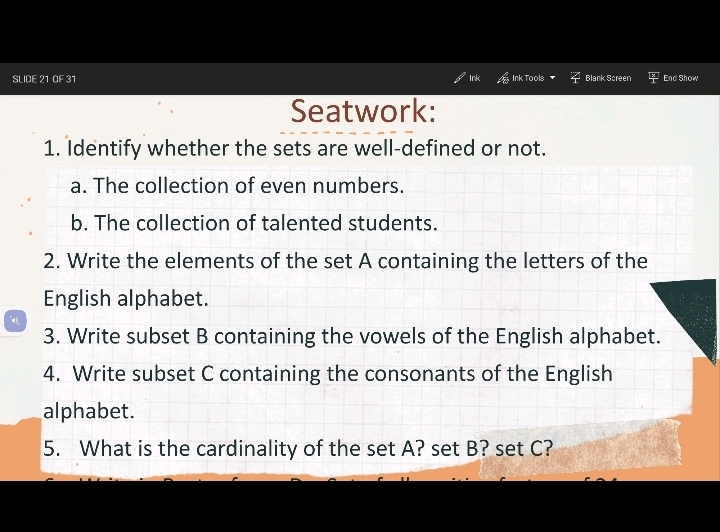 SLIDE 21 0F 31 Ink Ink Tools Blank Screen End Show 
Seatwork: 
1. Identify whether the sets are well-defined or not. 
a. The collection of even numbers. 
b. The collection of talented students. 
2. Write the elements of the set A containing the letters of the 
English alphabet. 
3. Write subset B containing the vowels of the English alphabet. 
4. Write subset C containing the consonants of the English 
alphabet. 
5. What is the cardinality of the set A? set B? set C?