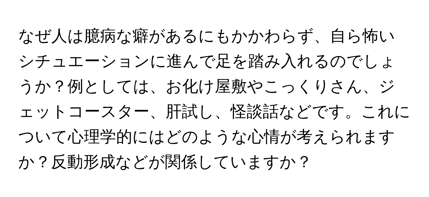 なぜ人は臆病な癖があるにもかかわらず、自ら怖いシチュエーションに進んで足を踏み入れるのでしょうか？例としては、お化け屋敷やこっくりさん、ジェットコースター、肝試し、怪談話などです。これについて心理学的にはどのような心情が考えられますか？反動形成などが関係していますか？