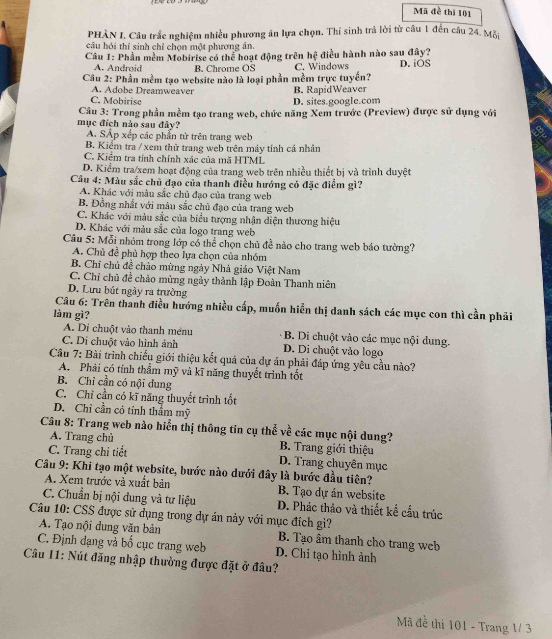 Mã đề thi 101
PHÀN I. Câu trắc nghiệm nhiều phương án lựa chọn. Thí sinh trả lời từ câu 1 đến câu 24. Mỗi
câu hỏi thí sinh chỉ chọn một phương án.
Câu 1: Phần mềm Mobirise có thể hoạt động trên hệ điều hành nào sau đây?
A. Android B. Chrome OS C. Windows D. iOS
Câu 2: Phần mềm tạo website nào là loại phần mềm trực tuyến?
A. Adobe Dreamweaver B. RapidWeaver
C. Mobirise D. sites.google.com
Câu 3: Trong phần mềm tạo trang web, chức năng Xem trước (Preview) được sử dụng với
mục đích nào sau đây?
A. SẤp xếp các phần tử trên trang web
B. Kiểm tra / xem thử trang web trên máy tính cá nhân
C. Kiểm tra tính chính xác của mã HTML
D. Kiểm tra xem hoạt động của trang web trên nhiều thiết bị và trình duyệt
Câu 4: Màu sắc chủ đạo của thanh điều hướng có đặc điểm gì?
A. Khác với màu sắc chủ đạo của trang web
B. Đồng nhất với màu sắc chủ đạo của trang web
C. Khác với màu sắc của biểu tượng nhận diện thương hiệu
D. Khác với màu sắc của logo trang web
Câu 5: Mỗi nhóm trong lớp có thể chọn chủ đề nào cho trang web báo tường?
A. Chủ đề phù hợp theo lựa chọn của nhóm
B. Chỉ chủ đề chào mừng ngày Nhà giáo Việt Nam
C. Chỉ chủ đề chào mừng ngày thành lập Đoàn Thanh niên
D. Lưu bút ngày ra trường
Câu 6: Trên thanh điều hướng nhiều cấp, muốn hiển thị danh sách các mục con thì cần phải
làm gì?
A. Di chuột vào thanh mềnu B. Di chuột vào các mục nội dung.
C. Di chuột vào hình ảnh D. Di chuột vào logo
Câu 7: Bài trình chiếu giới thiệu kết quả của dự án phải đáp ứng yêu cầu nào?
A. Phải có tính thầm mỹ và kĩ năng thuyết trình tốt
B. Chỉ cần có nội dung
C. Chỉ cần có kĩ năng thuyết trình tốt
D. Chỉ cần có tính thầm mỹ
Câu 8: Trang web nào hiển thị thông tin cụ thể về các mục nội dung?
A. Trang chủ  B. Trang giới thiệu
C. Trang chi tiết D. Trang chuyên mục
Câu 9: Khi tạo một website, bước nào dưới đây là bước đầu tiên?
A. Xem trước và xuất bản B. Tạo dự án website
C. Chuẩn bị nội dung và tư liệu D. Phác thảo và thiết kế cấu trúc
Câu 10: CSS được sử dụng trong dự án này với mục đích gì?
A. Tạo nội dung văn bản  B. Tạo âm thanh cho trang web
C. Định dạng và bố cục trang web D. Chi tạo hình ảnh
Câu 11: Nút đăng nhập thường được đặt ở đâu?
Mã đề thi 101 - Trang 1/ 3