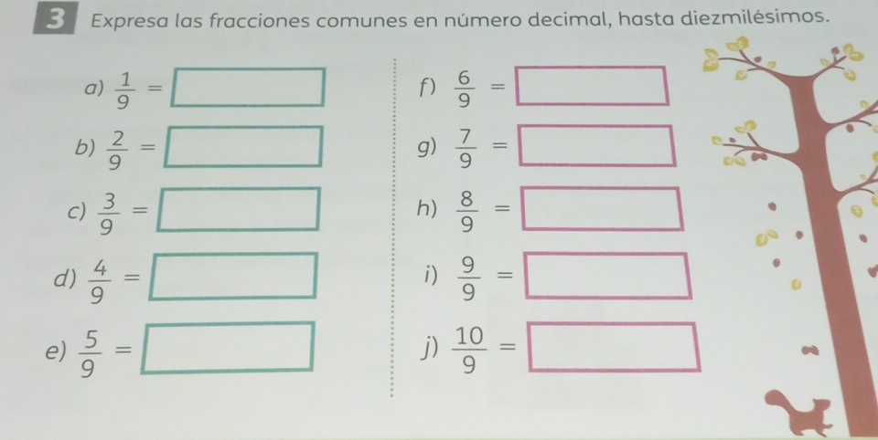 Expresa las fracciones comunes en número decimal, hasta diezmilésimos. 
a)  1/9 =□ f)  6/9 =□
b)  2/9 =□ g)  7/9 =□
c)  3/9 =□ h)  8/9 =□
d)  4/9 =□  9/9 =□
i) 
e)  5/9 =□ j)  10/9 =□