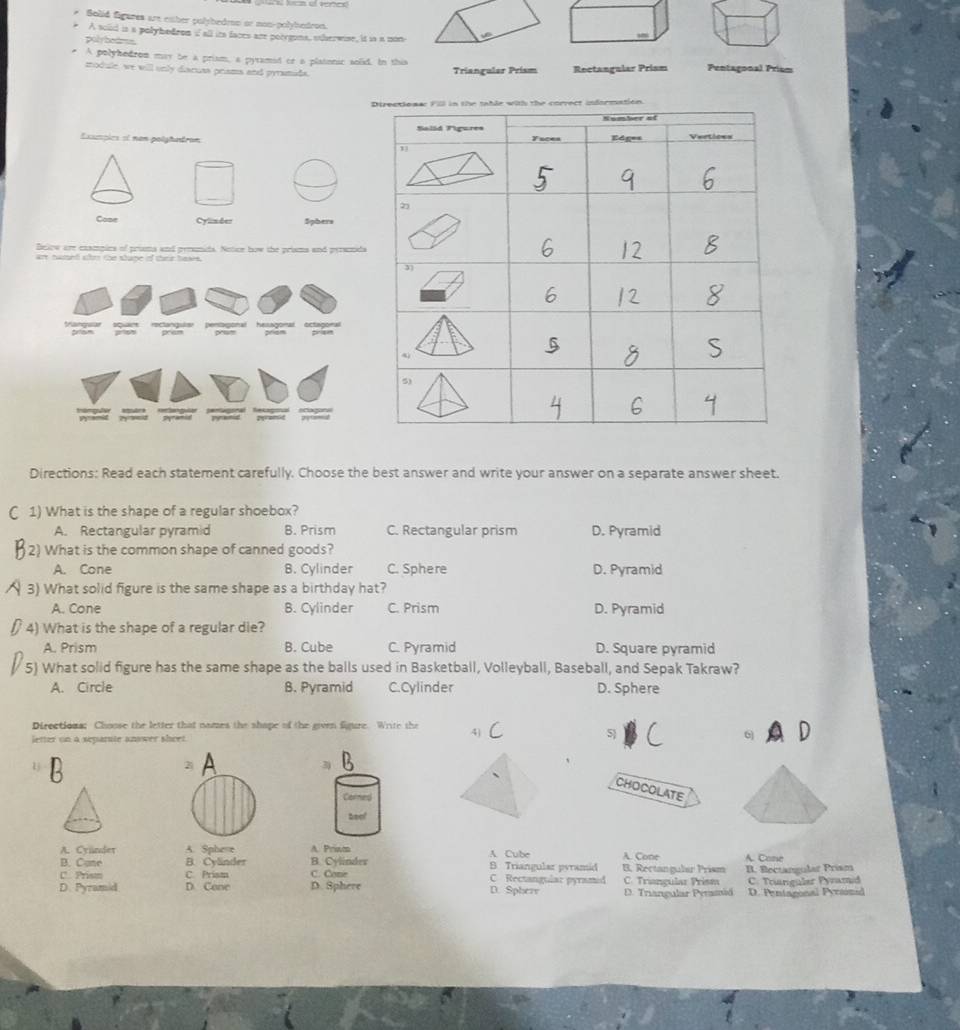 Solid figares are eaber polybedrn or non-polybedron.
A sold is a polybodron i all it faces are poorguns, otherwise, it is a mon
polybears.
A polyhedron may be a priam, a pyramed or a platonic solid. In this
module, we will only diacuss prams and prramads. Trianguler Prism Rectangular Prism Pentagonal Prism
Exspies et non polytntron 
_
Cose Cylim der Sphers
Beiow are examples of prims and penonid. Notice how the prisms and peramds
are named ate the shape if ther bases.
Derlaonal
yanguan Driam pram prem hessgonal priam octagoral
Directions: Read each statement carefully. Choose the best answer and write your answer on a separate answer sheet.
1) What is the shape of a regular shoebox?
A. Rectangular pyramid B. Prism C. Rectangular prism D. Pyramid
2) What is the common shape of canned goods?
A. Cone B. Cylinder C. Sphere D. Pyramid
3) What solid figure is the same shape as a birthday hat?
A. Cone B. Cylinder C. Prism D. Pyramid
4) What is the shape of a regular die?
A. Prism B. Cube C. Pyramid D. Square pyramid
5) What solid figure has the same shape as the balls used in Basketball, Volleyball, Baseball, and Sepak Takraw?
A. Circle B. Pyramid C.Cylinder D. Sphere
Directions; Choose the letter that names the shape of the given figure. Write the 4)
letter on a separute answer sheet.
5
6)
2
3
CHOCOLATE
Cornes
A. Cyünder A. Spheve A. Priwm A. Cube B. Triangular pyramid B. Rectangular Prism A. Cone A. Cone
B. Cylinder B. Cylinder
B. Cune C. Prism C. Cone C Rectangular pyramed C. Triançular Prism B. Rectangular Prism
Prs
D. Pyramid D. Cone D. Sphere D. Triangular Persiä C. Tranguler Pyramid D. Pentagonal Pyrsonid
D. Spherr