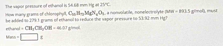 The vapor pressure of ethanol is 54.68 mm Hg at 25°C. 
How many grams of chlorophyll, C_55H_72MgN_4O_5 , a nonvolatile, nonelectrolyte (MW=893.5g/mol) , must 
be added to 279.1 grams of ethanol to reduce the vapor pressure to 53.92 mm Hg? 
ethanol =CH_3CH_2OH=46.07g/mol. 
Mass =□ g