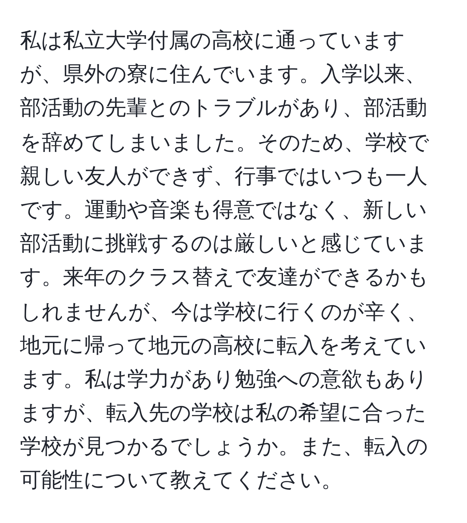 私は私立大学付属の高校に通っていますが、県外の寮に住んでいます。入学以来、部活動の先輩とのトラブルがあり、部活動を辞めてしまいました。そのため、学校で親しい友人ができず、行事ではいつも一人です。運動や音楽も得意ではなく、新しい部活動に挑戦するのは厳しいと感じています。来年のクラス替えで友達ができるかもしれませんが、今は学校に行くのが辛く、地元に帰って地元の高校に転入を考えています。私は学力があり勉強への意欲もありますが、転入先の学校は私の希望に合った学校が見つかるでしょうか。また、転入の可能性について教えてください。