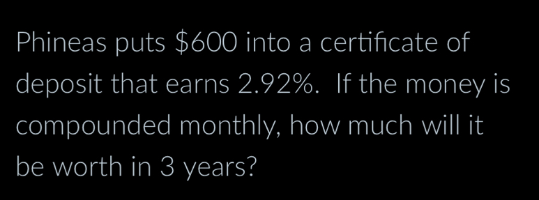 Phineas puts $600 into a certificate of 
deposit that earns 2.92%. If the money is 
compounded monthly, how much will it 
be worth in 3 years?