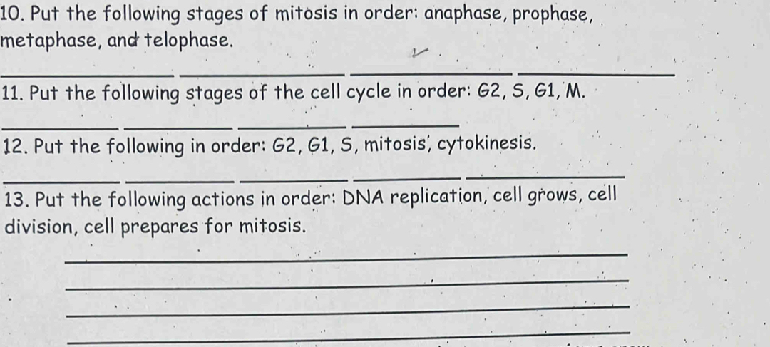 Put the following stages of mitosis in order: anaphase, prophase, 
metaphase, and telophase. 
_ 
__ 
11. Put the following stages of the cell cycle in order: G2, S, G1, M. 
_ 
__ 
_ 
12. Put the following in order: G2, G1, S, mitosis', cytokinesis. 
_ 
_ 
_ 
_ 
13. Put the following actions in order: DNA replication, cell grows, cell 
division, cell prepares for mitosis. 
_ 
_ 
_ 
_