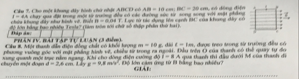 Cho một khung đây hình chử nhật ABCD có AB=10cm; BC=20cm ,só dòng điện
I=4A chạy qua đặt trong một từ trường đều có các đường sức từ song song với mặt phầng 
chứa khụng dây như hình vẽ. Biết B=0.04T * Lực từ tác dụng lên cạnh BC của khung đây có 
độ lớn bằng bao nhiêu Tesla? (làm tròn tới chữ số thập phần thứ hai). 
Dáp án: 
Phần IV, bài táp TU'LU IAN (3 điễm). 
Câu 8. Một thanh dẫn điện đồng chất có khối lượng m=10g , dài ell =1m , được treo trong từ trường đều có 
phương vuồng góc với mặt phẳng hình vẽ, chiều từ trong ra ngoài. Dầu trên O của thanh có thể quay tự do 
xung quanh một trục nằm ngang. Khi cho đòng điện cường độ I=8A gua thanh thì đầu dưới M của thanh đi 
chuyển một đoạn d=2, 6cm. Lầy g=9, 8m/s^2 Độ lớn cảm ứng từ B bằng bao nhiều? 
giải: