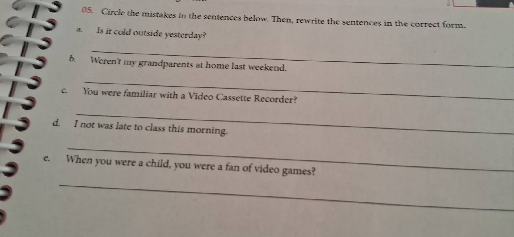 4 
05. Circle the mistakes in the sentences below. Then, rewrite the sentences in the correct form. 
a. Is it cold outside yesterday? 
_ 
b. Weren't my grandparents at home last weekend. 
_ 
c. You were familiar with a Video Cassette Recorder? 
_ 
d. I not was late to class this morning. 
_ 
e. When you were a child, you were a fan of video games? 
_