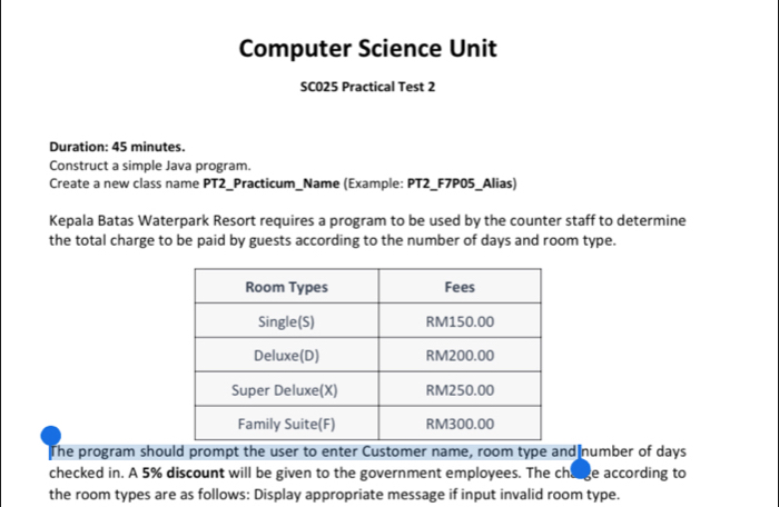 Computer Science Unit 
SC025 Practical Test 2 
Duration: 45 minutes. 
Construct a simple Java program. 
Create a new class name PT2_Practicum_Name (Example: PT2_F7P05_Alias) 
Kepala Batas Waterpark Resort requires a program to be used by the counter staff to determine 
the total charge to be paid by guests according to the number of days and room type. 
The program should prompt the user to enter Customer name, room type and number of days
checked in. A 5% discount will be given to the government employees. The chaage according to 
the room types are as follows: Display appropriate message if input invalid room type.