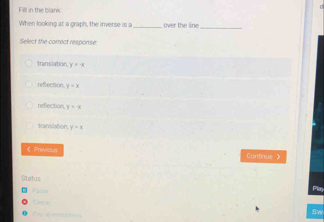 Fill in the blank
d
When looking at a graph, the inverse is a_ over the line
_
Select the correct response:
translation, y=-x
reflection, y=x
reflection, y=-x
translation, y=x
Previous Continue
Status
1 Paublie Play
Cancel
● Pop un instructions
Sw