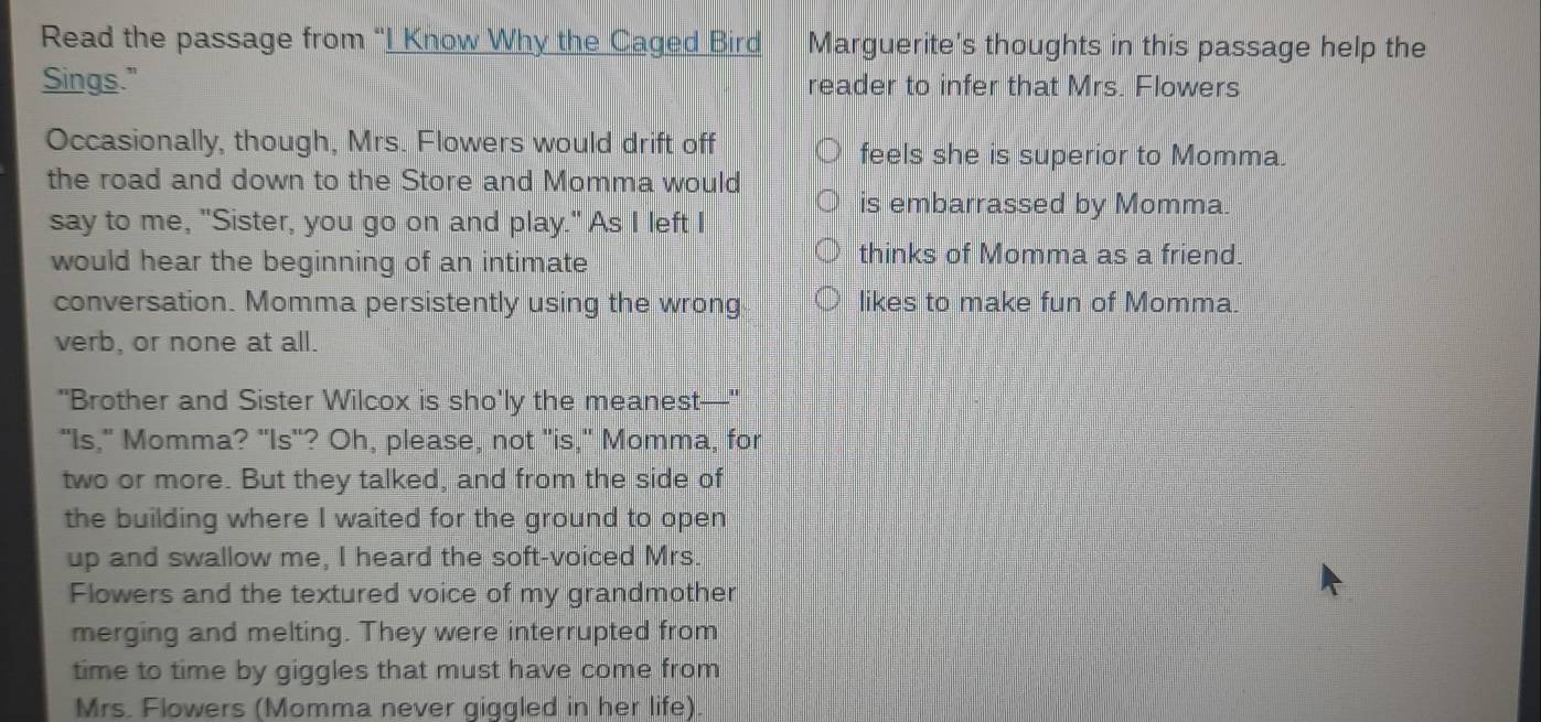 Read the passage from “I Know Why the Caged Bird Marguerite's thoughts in this passage help the
Sings." reader to infer that Mrs. Flowers
Occasionally, though, Mrs. Flowers would drift off
feels she is superior to Momma.
the road and down to the Store and Momma would is embarrassed by Momma.
say to me, "Sister, you go on and play." As I left I
would hear the beginning of an intimate
thinks of Momma as a friend.
conversation. Momma persistently using the wrong likes to make fun of Momma.
verb, or none at all.
"Brother and Sister Wilcox is sho'ly the meanest—"
"Is," Momma? "Is"? Oh, please, not "is," Momma, for
two or more. But they talked, and from the side of
the building where I waited for the ground to open
up and swallow me, I heard the soft-voiced Mrs.
Flowers and the textured voice of my grandmother
merging and melting. They were interrupted from
time to time by giggles that must have come from
Mrs. Flowers (Momma never giggled in her life).